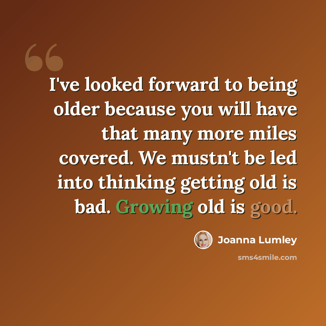 “I've looked forward to being older because you will have that many more miles covered. We mustn't be led into thinking getting old is bad. Growing old is good.” quote by Joanna Lumley