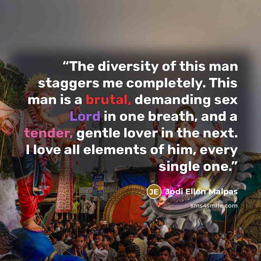 “The diversity of this man staggers me completely. This man is a brutal, demanding sex Lord in one breath, and a tender, gentle lover in the next. I love all elements of him, every single one.” quote by Jodi Ellen Malpas