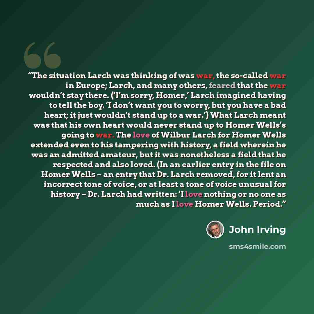 “The situation Larch was thinking of was war, the so-called war in Europe; Larch, and many others, feared that the war wouldn’t stay there. (‘I’m sorry, Homer,’ Larch imagined having to tell the boy. ‘I don’t want you to worry, but you have a bad heart; it just wouldn’t stand up to a war.’) What…” quote by John Irving