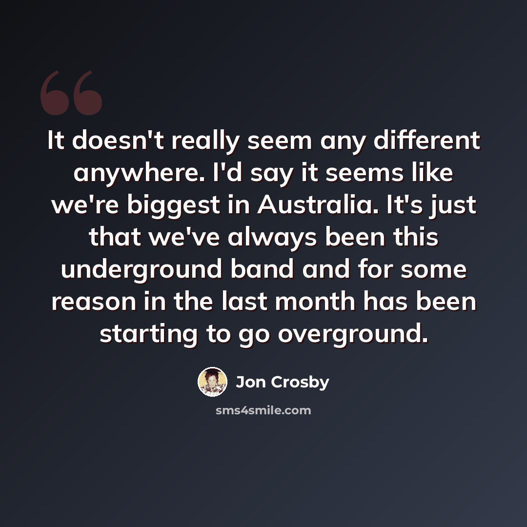 “It doesn't really seem any different anywhere. I'd say it seems like we're biggest in Australia. It's just that we've always been this underground band and for some reason in the last month has been starting to go overground.” quote by Jon Crosby
