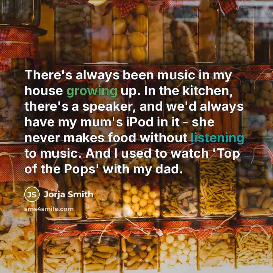 “There's always been music in my house growing up. In the kitchen, there's a speaker, and we'd always have my mum's iPod in it - she never makes food without listening to music. And I used to watch 'Top of the Pops' with my dad.” quote by Jorja Smith
