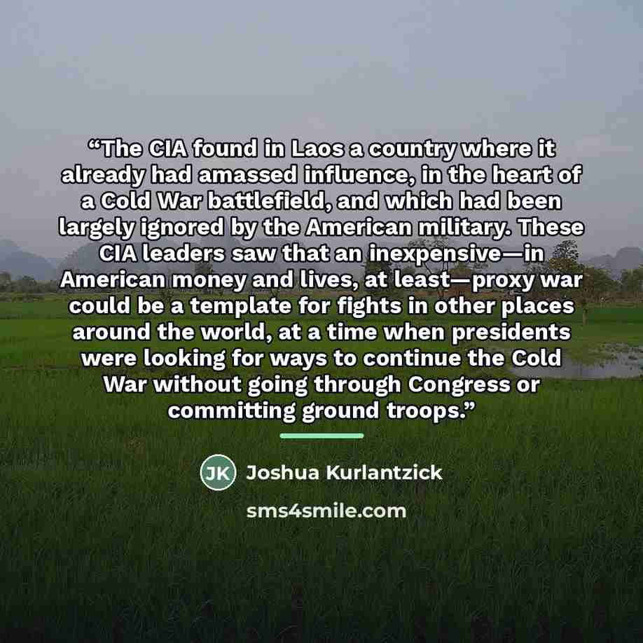 “The CIA found in Laos a country where it already had amassed influence, in the heart of a Cold War battlefield, and which had been largely ignored by the American military. These CIA leaders saw that an inexpensive—in American money and lives, at least—proxy war could be a template for fights in…” quote by Joshua Kurlantzick