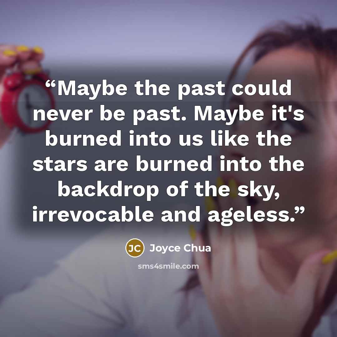 “Maybe the past could never be past. Maybe it's burned into us like the stars are burned into the backdrop of the sky, irrevocable and ageless.” quote by Joyce Chua