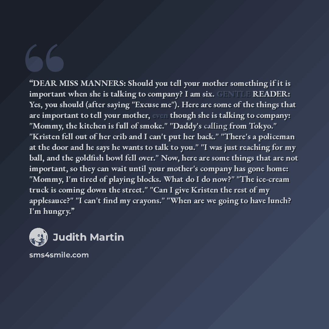 “DEAR MISS MANNERS: Should you tell your mother something if it is important when she is talking to company? I am six. GENTLE READER: Yes, you should (after saying "Excuse me"). Here are some of the things that are important to tell your mother, even though she is talking to company: "Mommy, the…” quote by Judith Martin