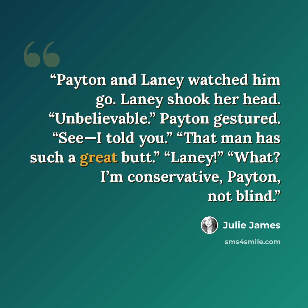 “Payton and Laney watched him go. Laney shook her head. “Unbelievable.” Payton gestured. “See—I told you.” “That man has such a great butt.” “Laney!” “What? I’m conservative, Payton, not blind.” quote by julie james
