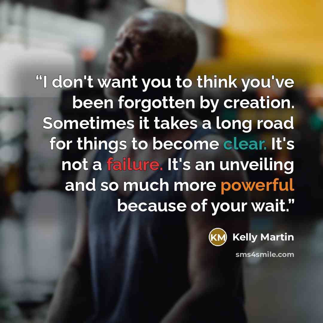“I don't want you to think you've been forgotten by creation. Sometimes it takes a long road for things to become clear. It's not a failure. It's an unveiling and so much more powerful because of your wait.” quote by Kelly Martin