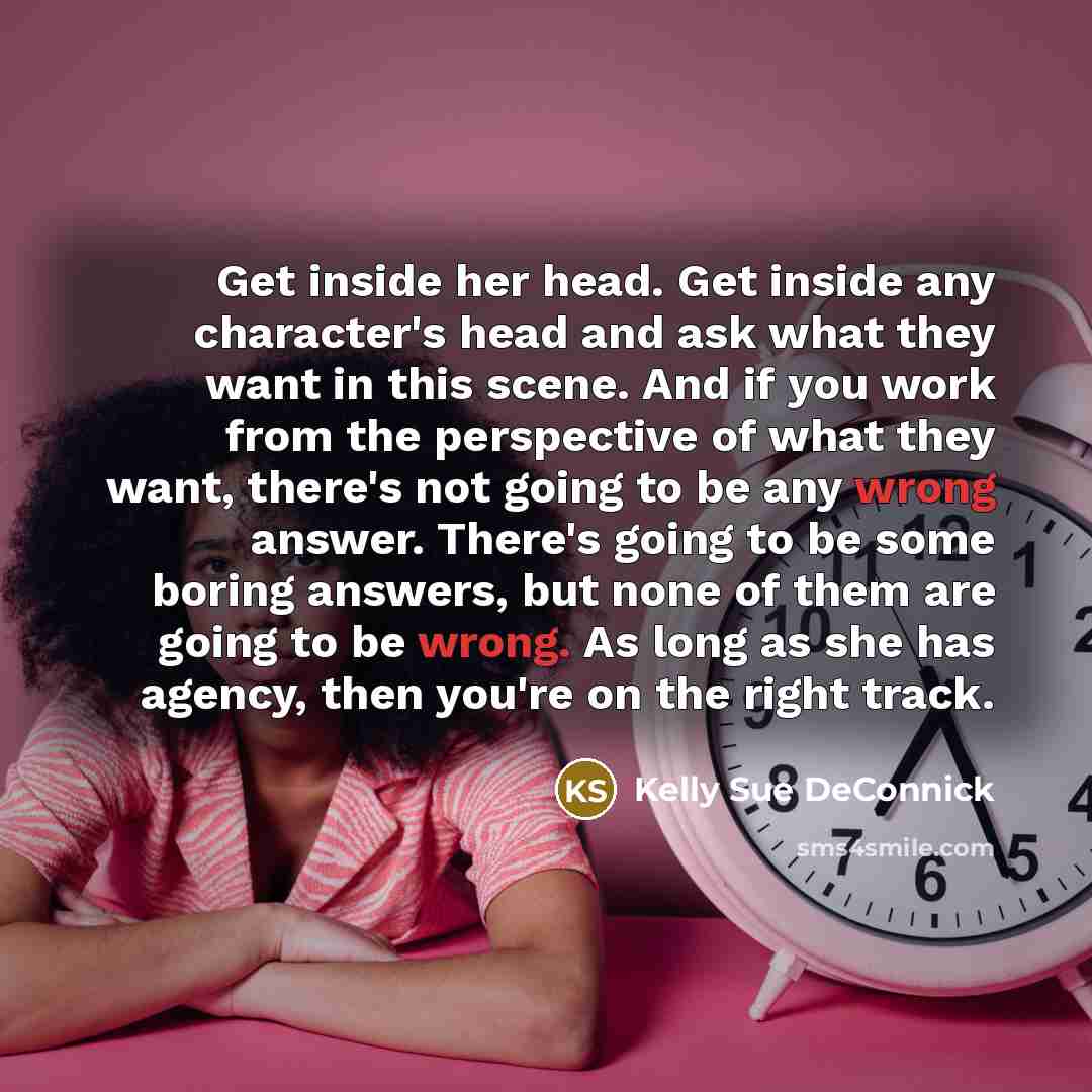 “Get inside her head. Get inside any character's head and ask what they want in this scene. And if you work from the perspective of what they want, there's not going to be any wrong answer. There's going to be some boring answers, but none of them are going to be wrong. As long as she has agency…” quote by Kelly Sue DeConnick