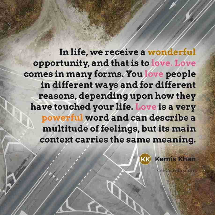 “In life, we receive a wonderful opportunity, and that is to love. Love comes in many forms. You love people in different ways and for different reasons, depending upon how they have touched your life. Love is a very powerful word and can describe a multitude of feelings, but its main context…” quote by Kemis Khan