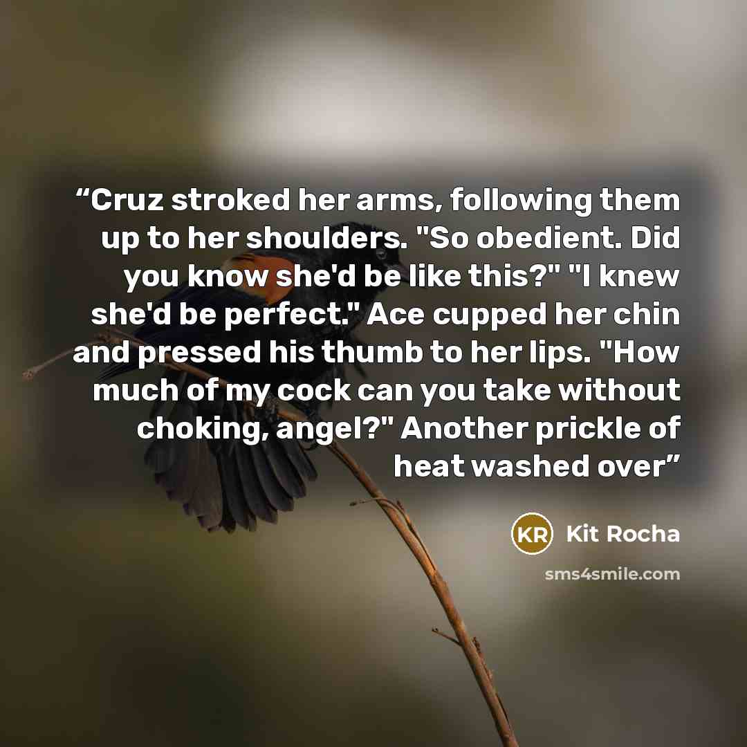 “Cruz stroked her arms, following them up to her shoulders. "So obedient. Did you know she'd be like this?" "I knew she'd be perfect." Ace cupped her chin and pressed his thumb to her lips. "How much of my cock can you take without choking, angel?" Another prickle of heat washed over” quote by Kit Rocha