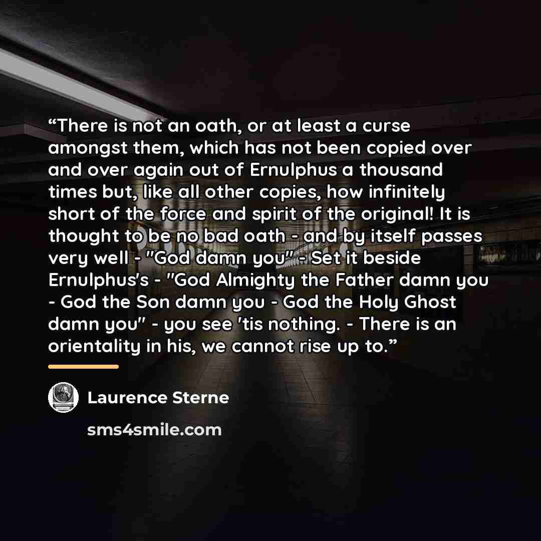 “There is not an oath, or at least a curse amongst them, which has not been copied over and over again out of Ernulphus a thousand times but, like all other copies, how infinitely short of the force and spirit of the original! It is thought to be no bad oath - and by itself passes very well - "God…” quote by Laurence Sterne