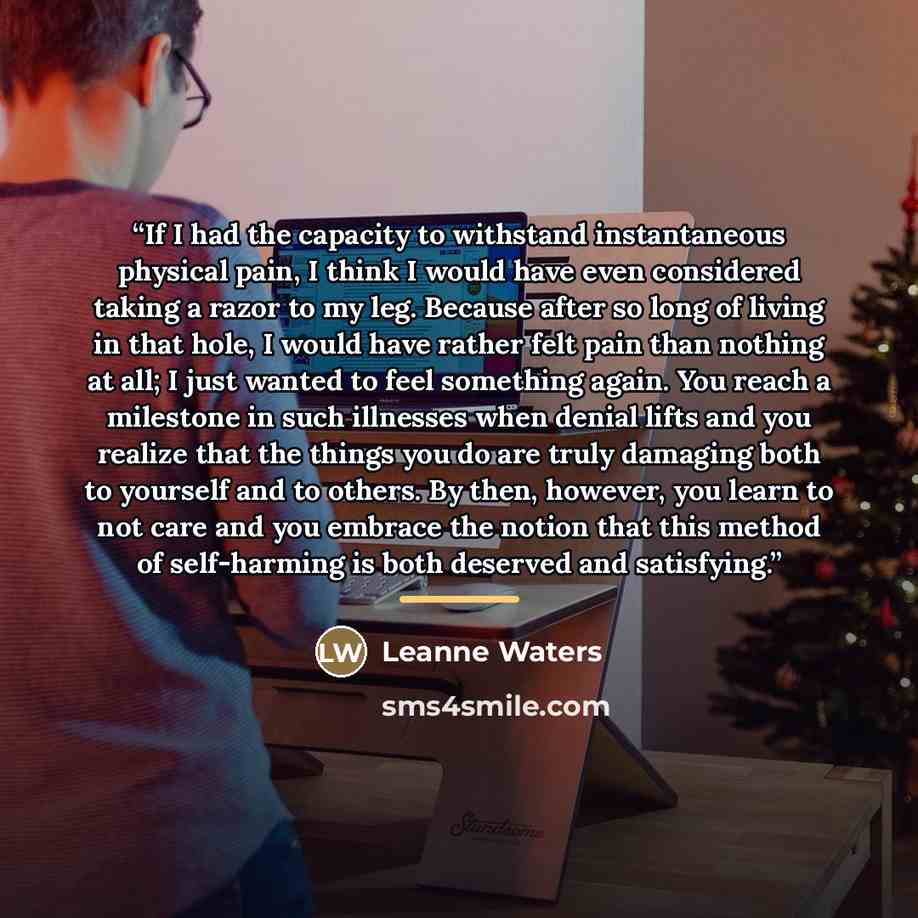 “If I had the capacity to withstand instantaneous physical pain, I think I would have even considered taking a razor to my leg. Because after so long of living in that hole, I would have rather felt pain than nothing at all; I just wanted to feel something again. You reach a milestone in such…” quote by Leanne Waters