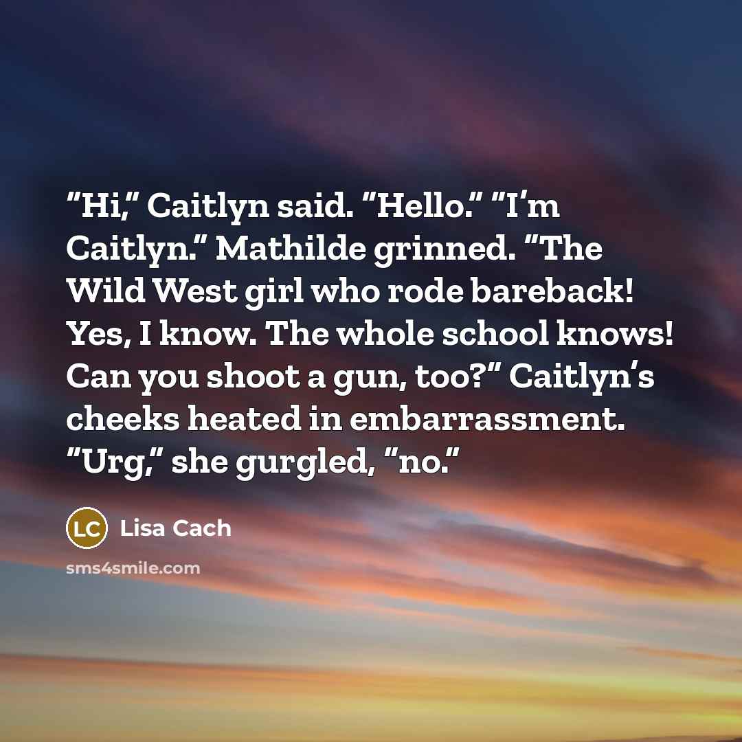 “Hi,” Caitlyn said. “Hello.” “I’m Caitlyn.” Mathilde grinned. “The Wild West girl who rode bareback! Yes, I know. The whole school knows! Can you shoot a gun, too?” Caitlyn’s cheeks heated in embarrassment. “Urg,” she gurgled, “no.” quote by Lisa Cach
