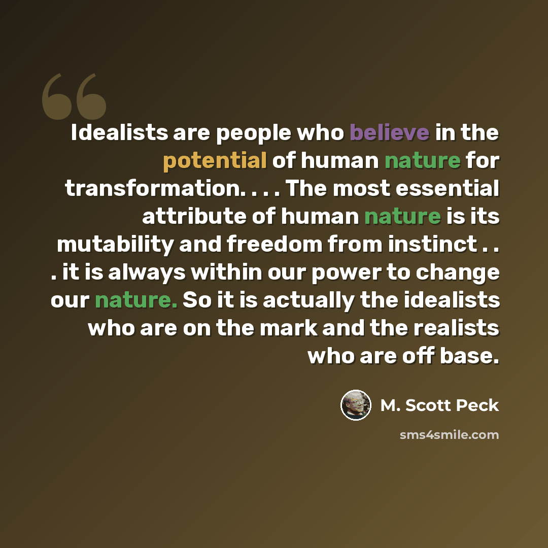 “Idealists are people who believe in the potential of human nature for transformation. . . . The most essential attribute of human nature is its mutability and freedom from instinct . . . it is always within our power to change our nature. So it is actually the idealists who are on the mark and the…” quote by M. Scott Peck