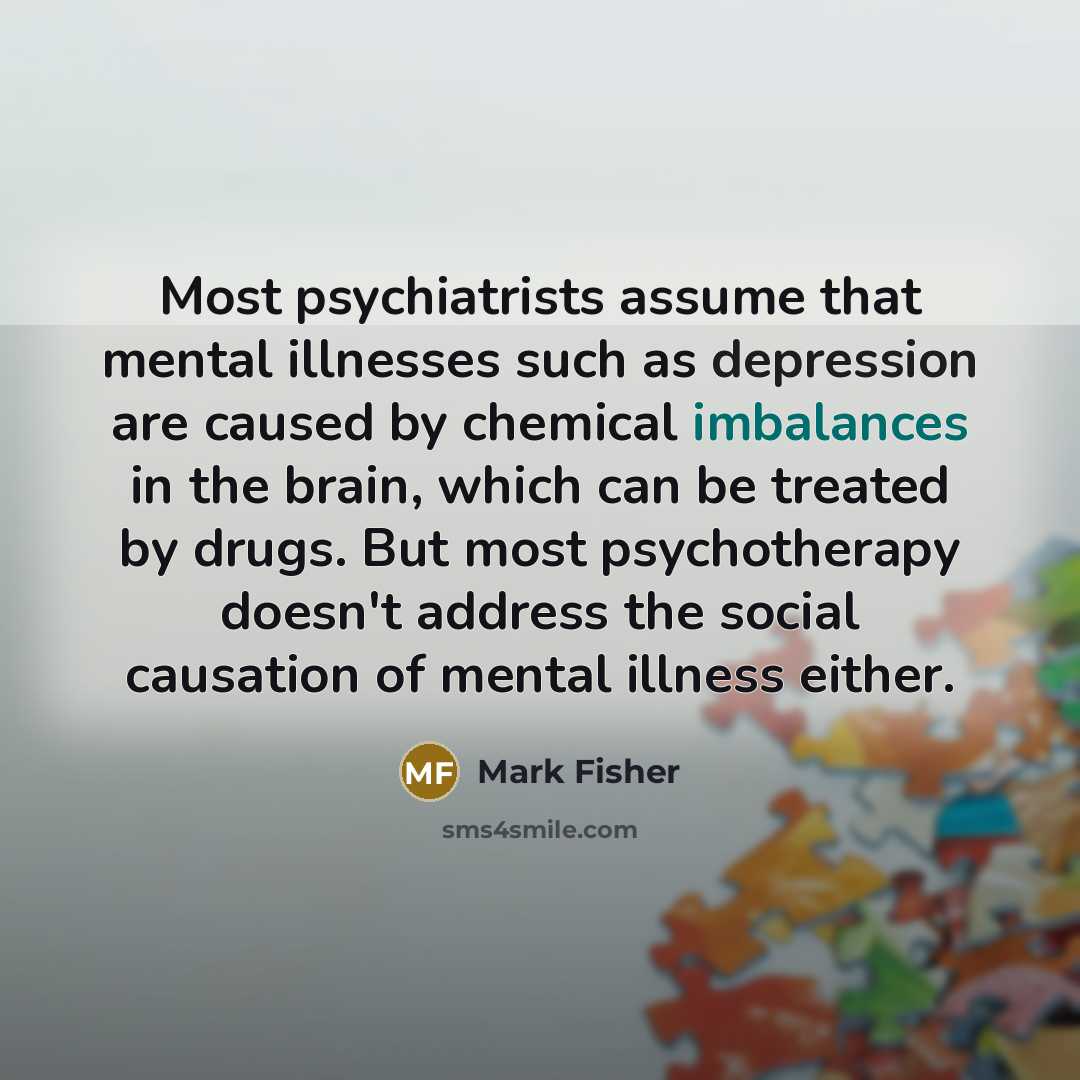 “Most psychiatrists assume that mental illnesses such as depression are caused by chemical imbalances in the brain, which can be treated by drugs. But most psychotherapy doesn't address the social causation of mental illness either.” quote by Mark Fisher