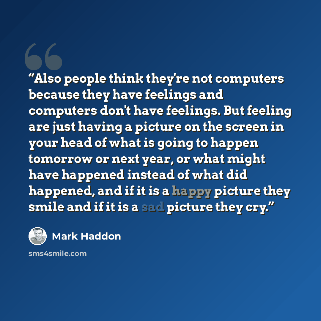 “Also people think they're not computers because they have feelings and computers don't have feelings. But feeling are just having a picture on the screen in your head of what is going to happen tomorrow or next year, or what might have happened instead of what did happened, and if it is a happy…” quote by Mark Haddon