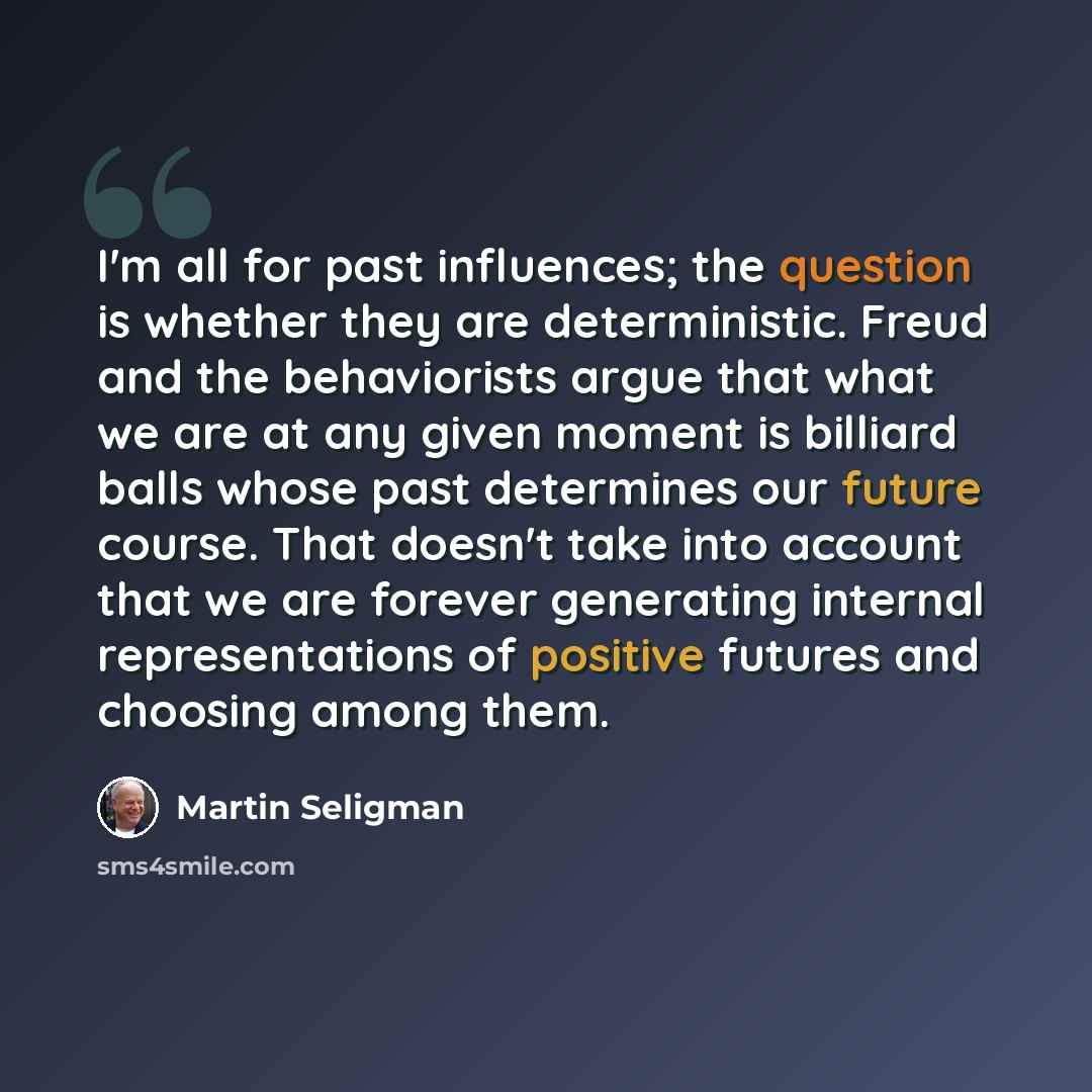 “I'm all for past influences; the question is whether they are deterministic. Freud and the behaviorists argue that what we are at any given moment is billiard balls whose past determines our future course. That doesn't take into account that we are forever generating internal representations of…” quote by Martin Seligman