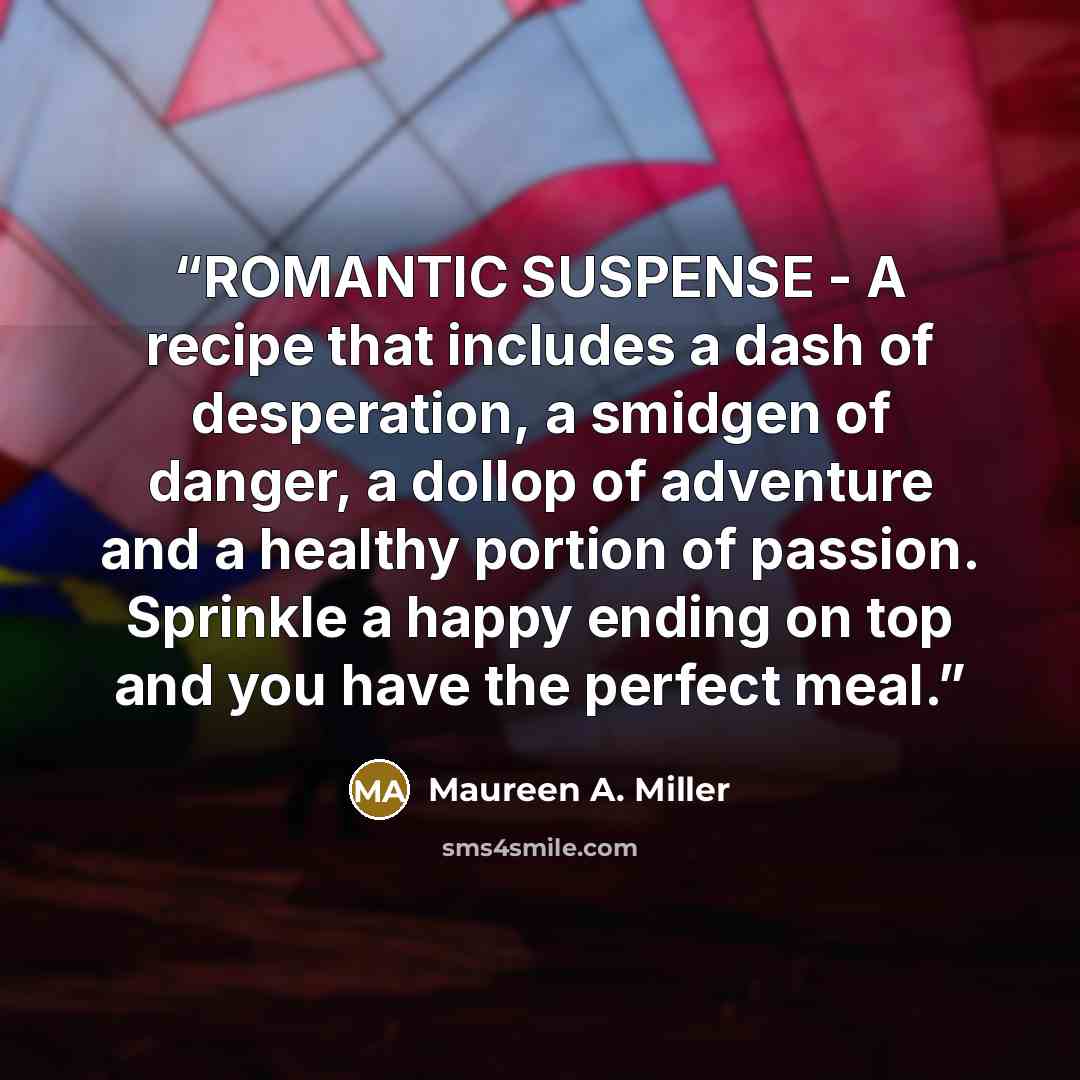 “ROMANTIC SUSPENSE - A recipe that includes a dash of desperation, a smidgen of danger, a dollop of adventure and a healthy portion of passion. Sprinkle a happy ending on top and you have the perfect meal.” quote by Maureen A. Miller