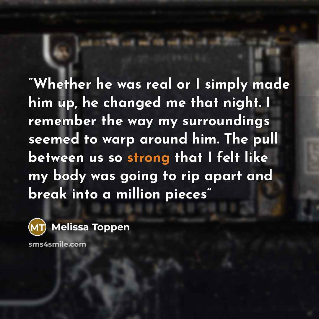 “Whether he was real or I simply made him up, he changed me that night. I remember the way my surroundings seemed to warp around him. The pull between us so strong that I felt like my body was going to rip apart and break into a million pieces” quote by Melissa Toppen