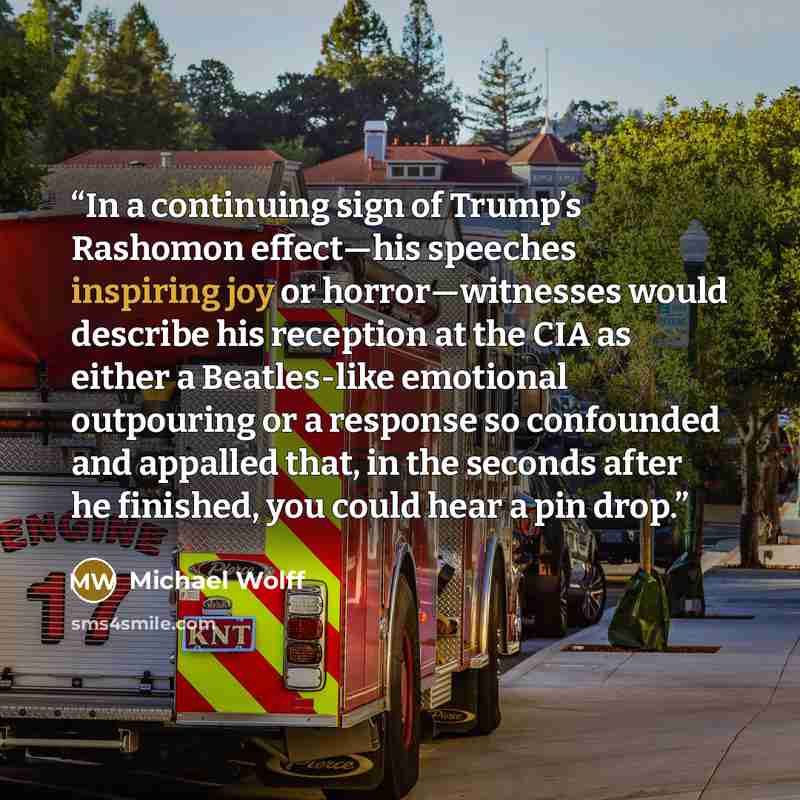 “In a continuing sign of Trump’s Rashomon effect—his speeches inspiring joy or horror—witnesses would describe his reception at the CIA as either a Beatles-like emotional outpouring or a response so confounded and appalled that, in the seconds after he finished, you could hear a pin drop.” quote by Michael Wolff