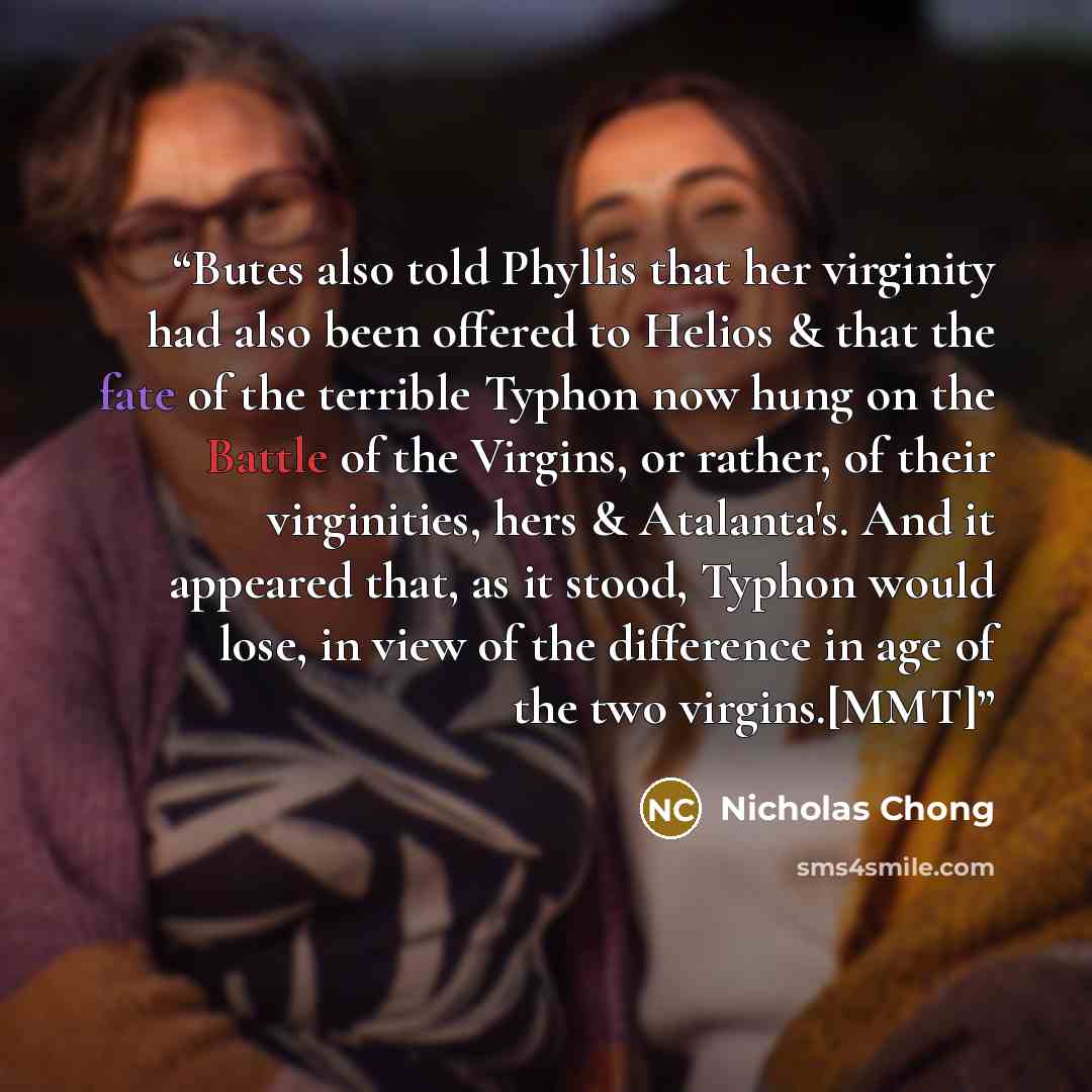 “Butes also told Phyllis that her virginity had also been offered to Helios & that the fate of the terrible Typhon now hung on the Battle of the Virgins, or rather, of their virginities, hers & Atalanta's. And it appeared that, as it stood, Typhon would lose, in view of the difference in age of the…” quote by Nicholas Chong