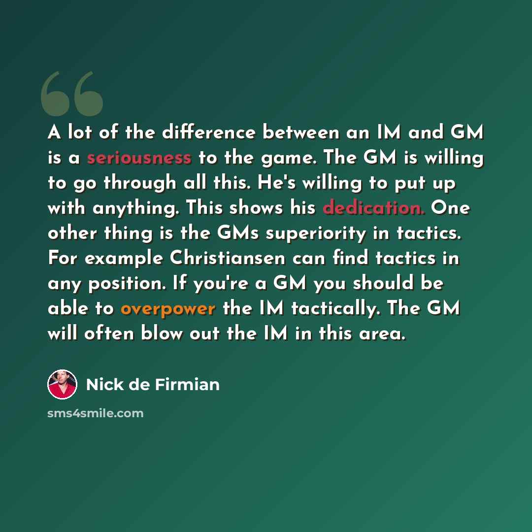 “A lot of the difference between an IM and GM is a seriousness to the game. The GM is willing to go through all this. He's willing to put up with anything. This shows his dedication. One other thing is the GMs superiority in tactics. For example Christiansen can find tactics in any position. If…” quote by Nick de Firmian