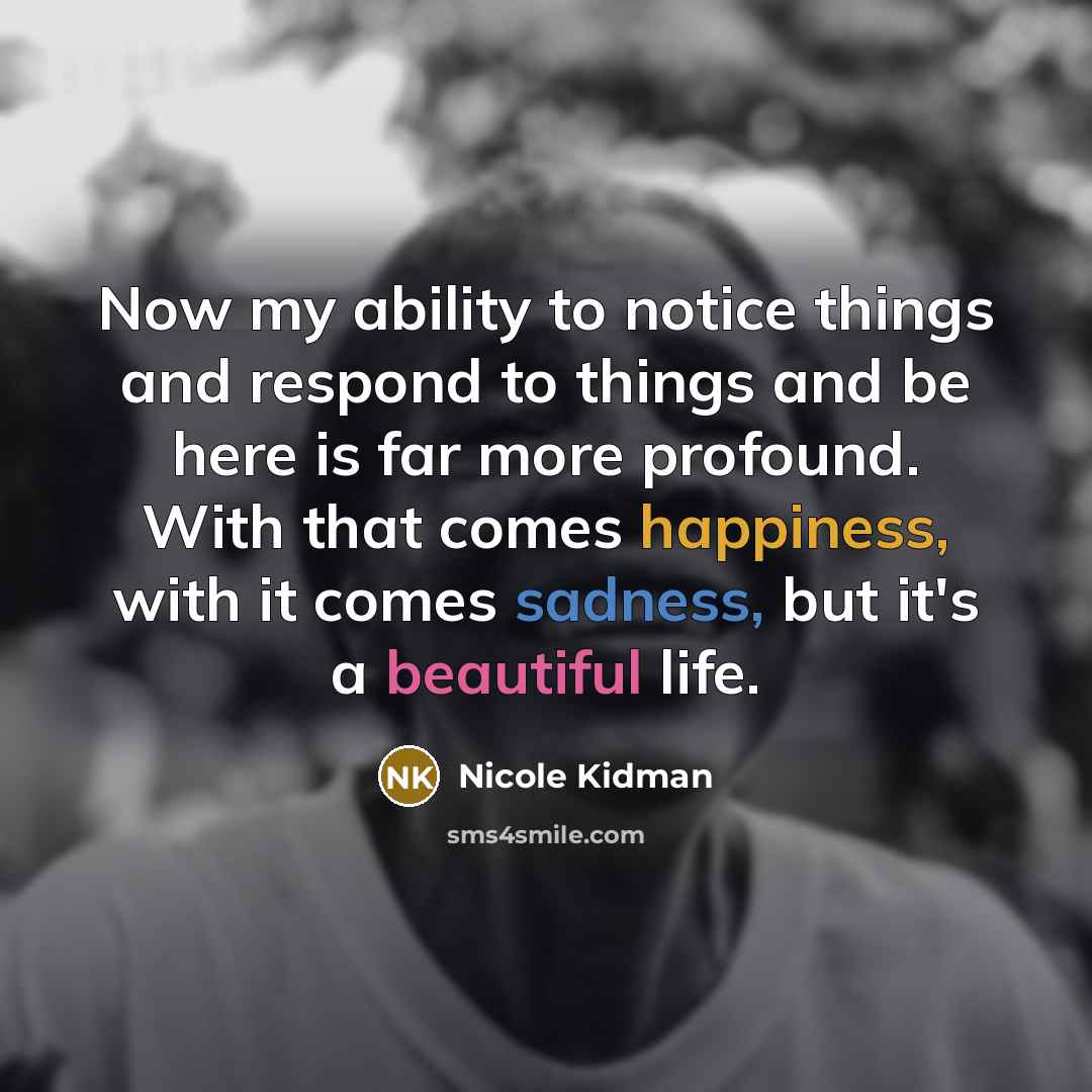 “Now my ability to notice things and respond to things and be here is far more profound. With that comes happiness, with it comes sadness, but it's a beautiful life.” quote by Nicole Kidman