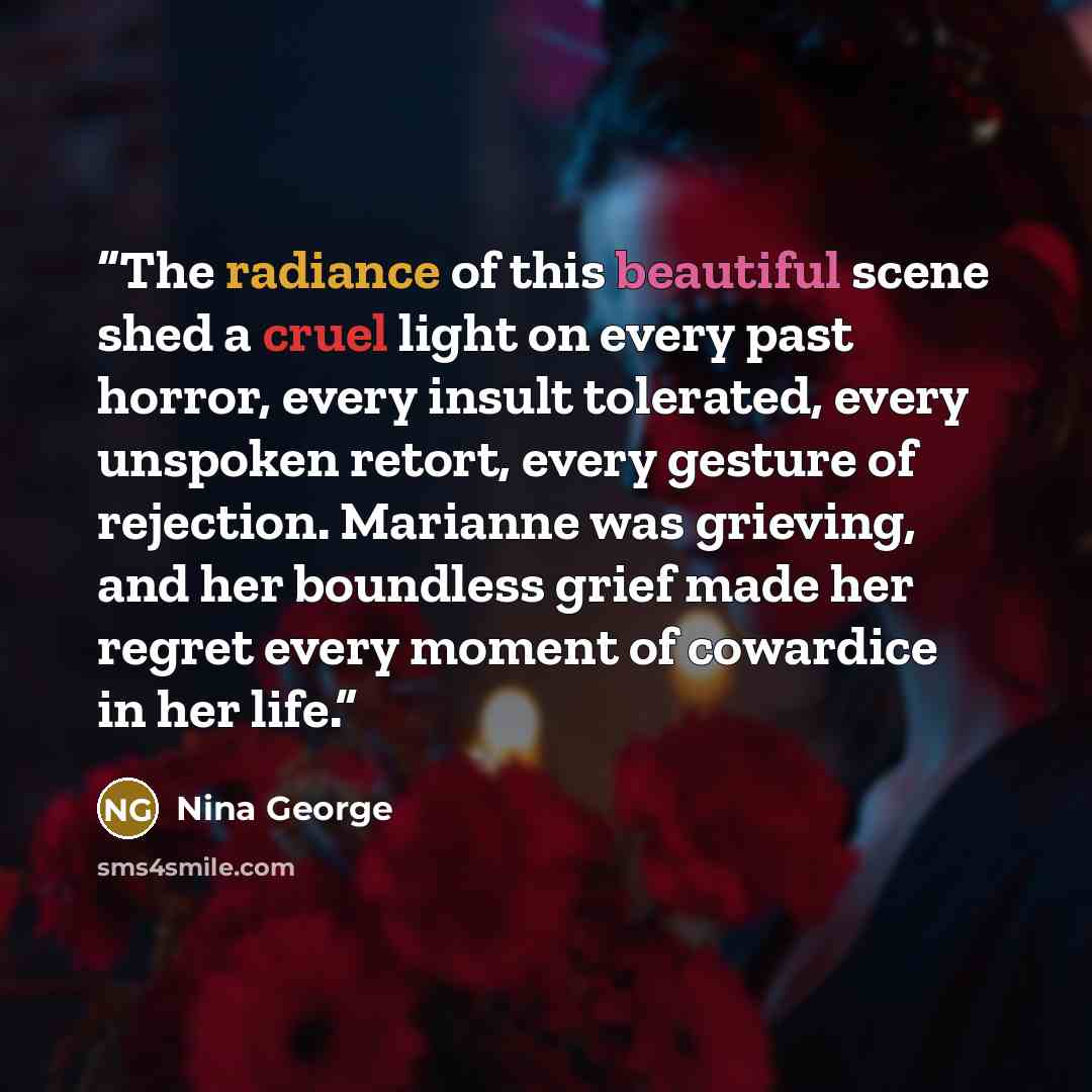 “The radiance of this beautiful scene shed a cruel light on every past horror, every insult tolerated, every unspoken retort, every gesture of rejection. Marianne was grieving, and her boundless grief made her regret every moment of cowardice in her life.” quote by Nina George