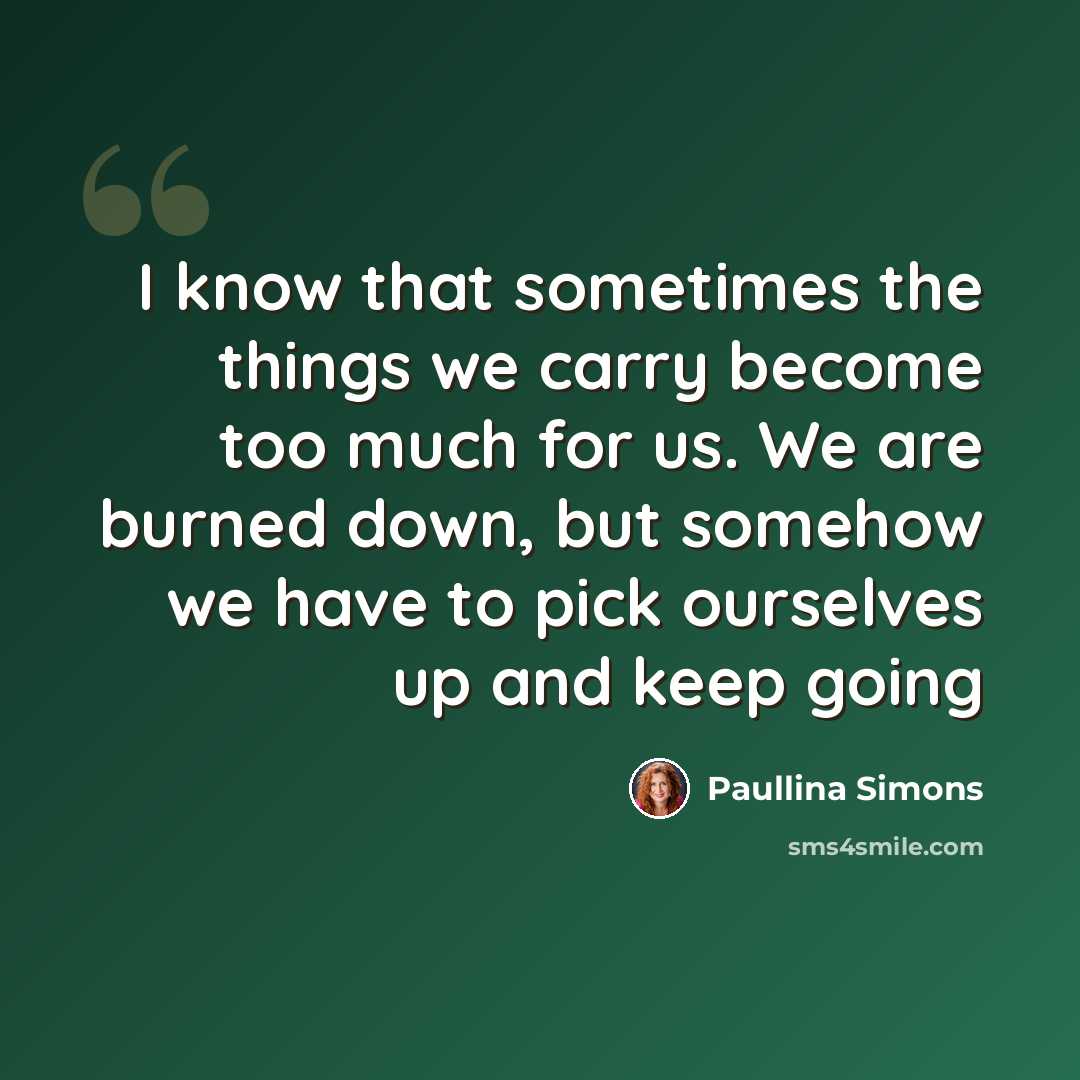 “I know that sometimes the things we carry become too much for us. We are burned down, but somehow we have to pick ourselves up and keep going” quote by Paullina Simons
