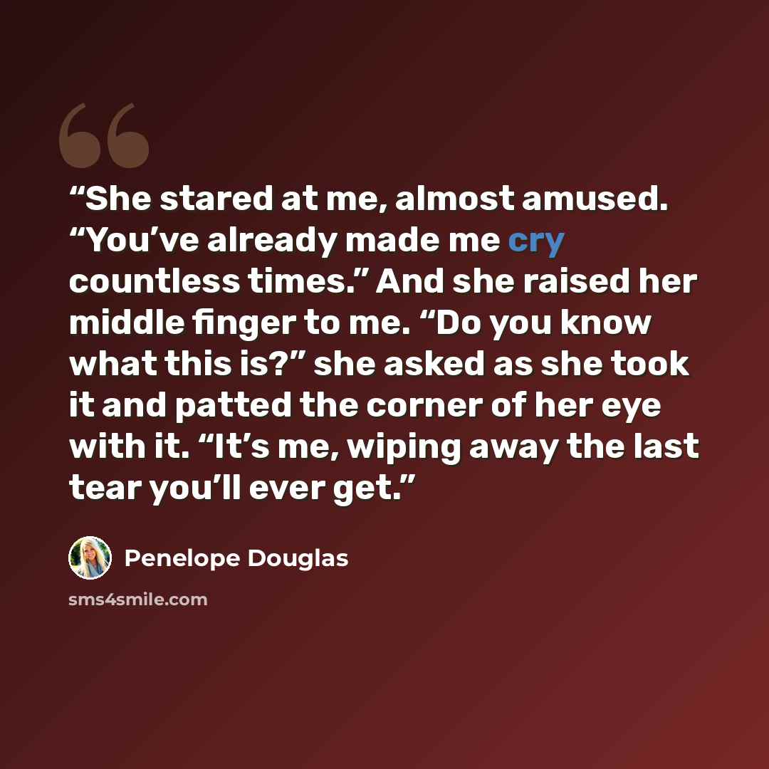 “She stared at me, almost amused. “You’ve already made me cry countless times.” And she raised her middle finger to me. “Do you know what this is?” she asked as she took it and patted the corner of her eye with it. “It’s me, wiping away the last tear you’ll ever get.” quote by Penelope Douglas