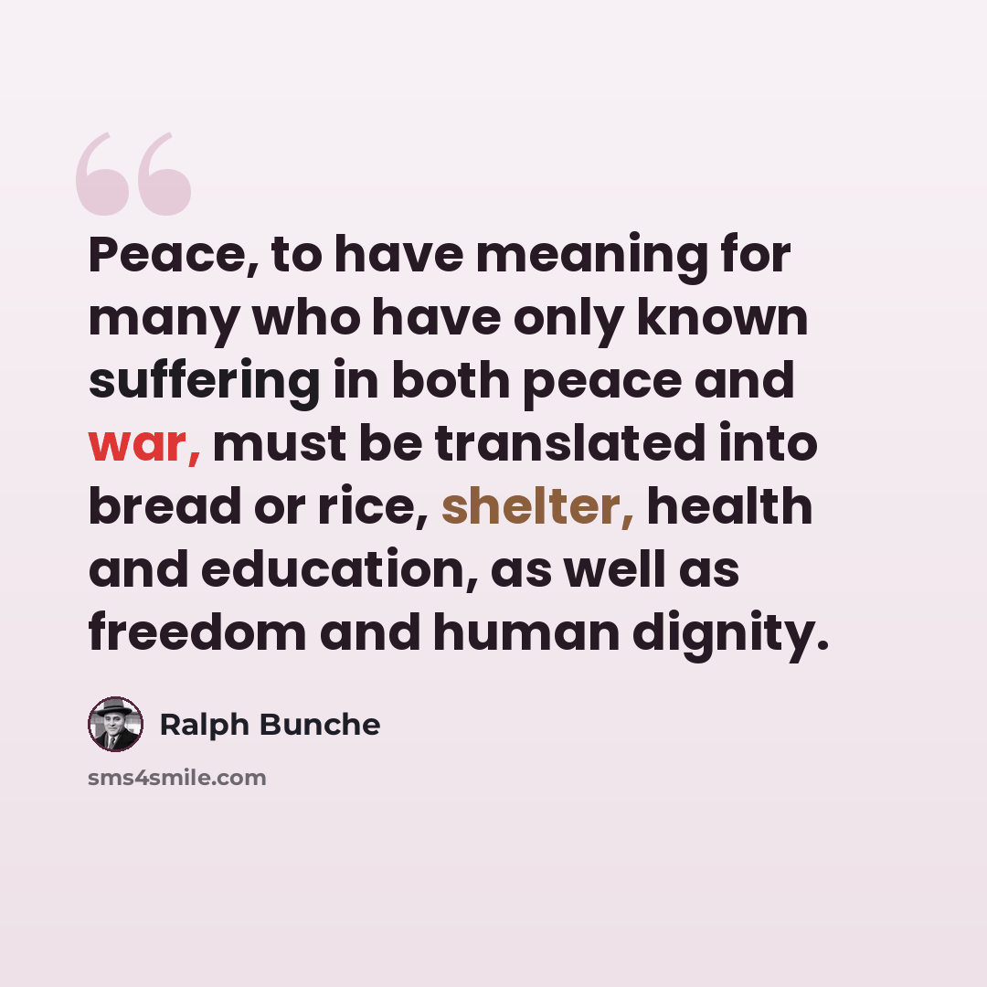 “Peace, to have meaning for many who have only known suffering in both peace and war, must be translated into bread or rice, shelter, health and education, as well as freedom and human dignity.” quote by Ralph Bunche