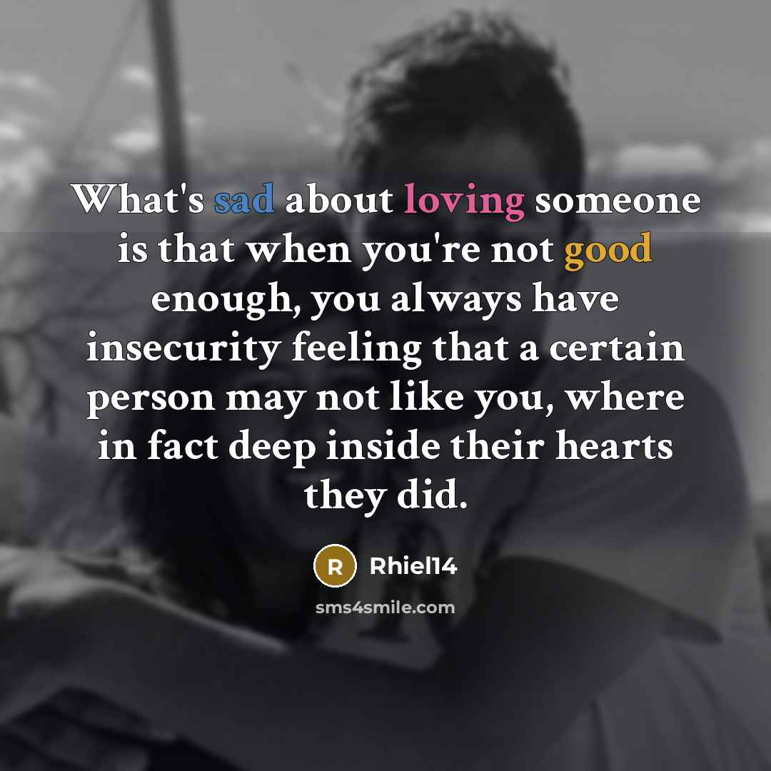 “What's sad about loving someone is that when you're not good enough, you always have insecurity feeling that a certain person may not like you, where in fact deep inside their hearts they did.” quote by Rhiel14