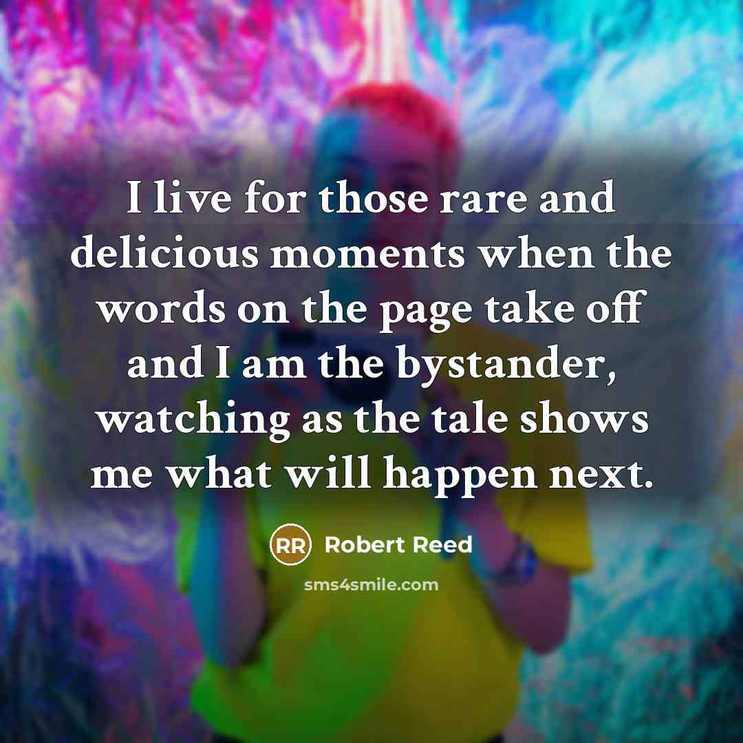 “I live for those rare and delicious moments when the words on the page take off and I am the bystander, watching as the tale shows me what will happen next.” quote by Robert Reed