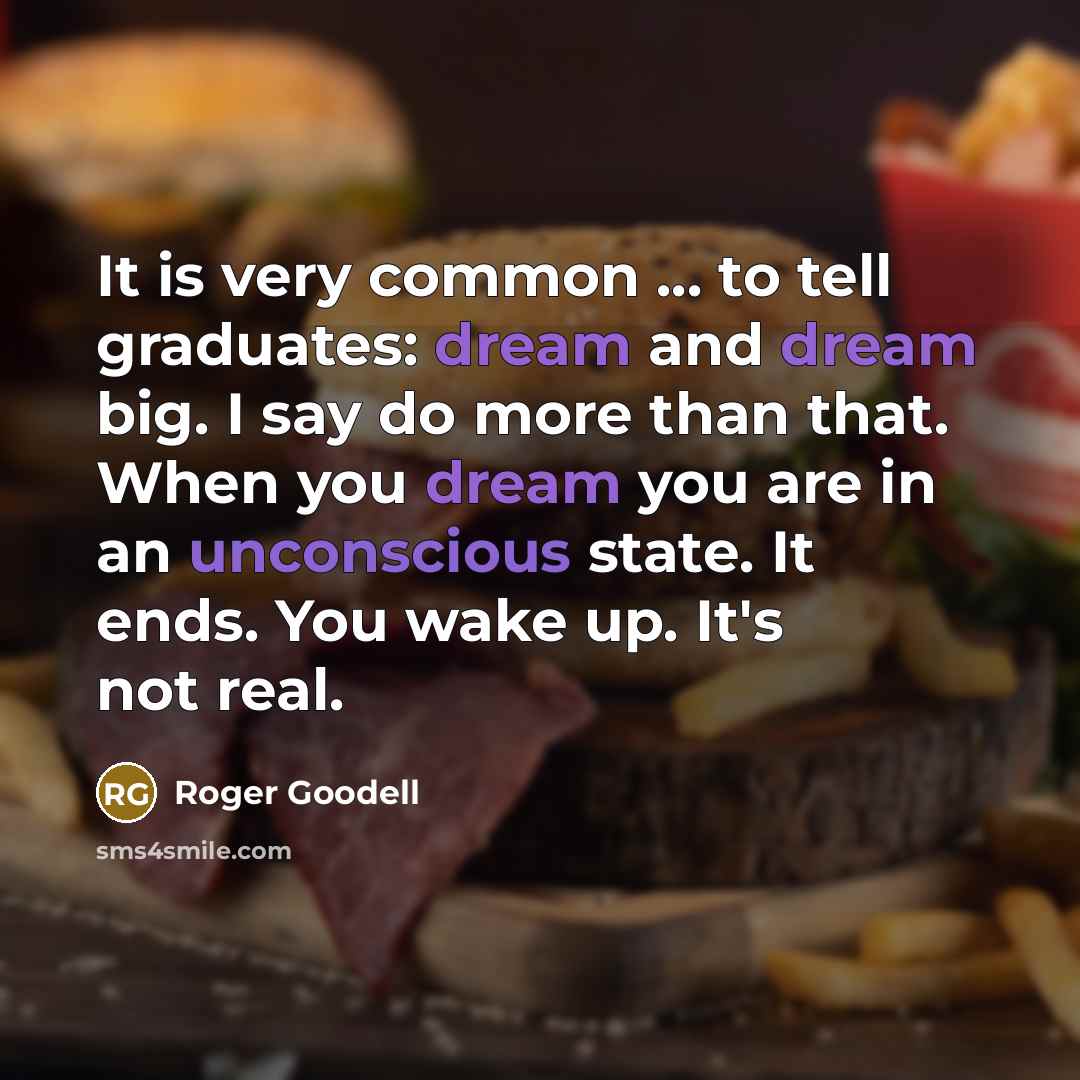 “It is very common ... to tell graduates: dream and dream big. I say do more than that. When you dream you are in an unconscious state. It ends. You wake up. It's not real.” quote by Roger Goodell