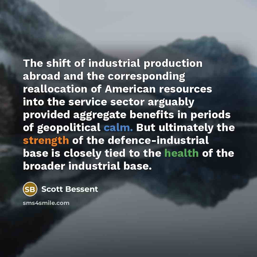 “The shift of industrial production abroad and the corresponding reallocation of American resources into the service sector arguably provided aggregate benefits in periods of geopolitical calm. But ultimately the strength of the defence-industrial base is closely tied to the health of the broader…” quote by Scott Bessent