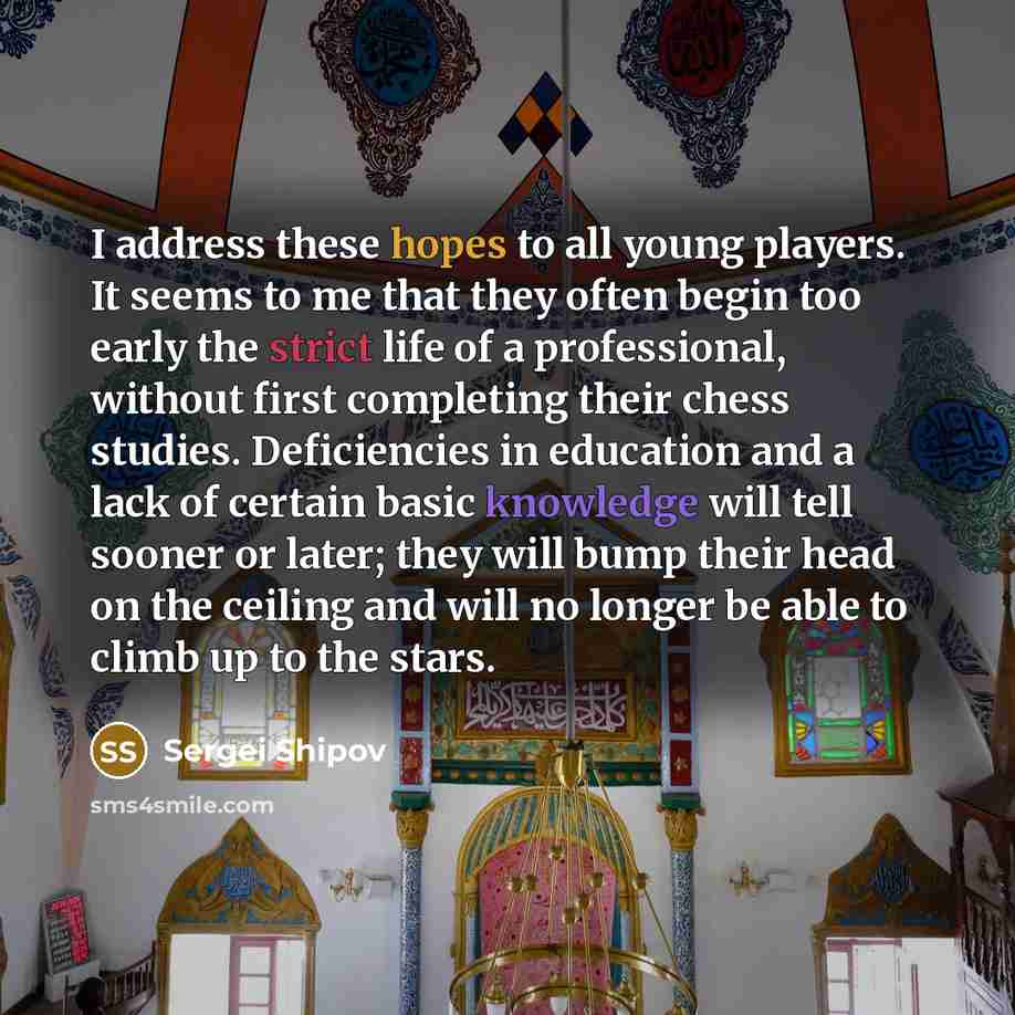 “I address these hopes to all young players. It seems to me that they often begin too early the strict life of a professional, without first completing their chess studies. Deficiencies in education and a lack of certain basic knowledge will tell sooner or later; they will bump their head on the…” quote by Sergei Shipov