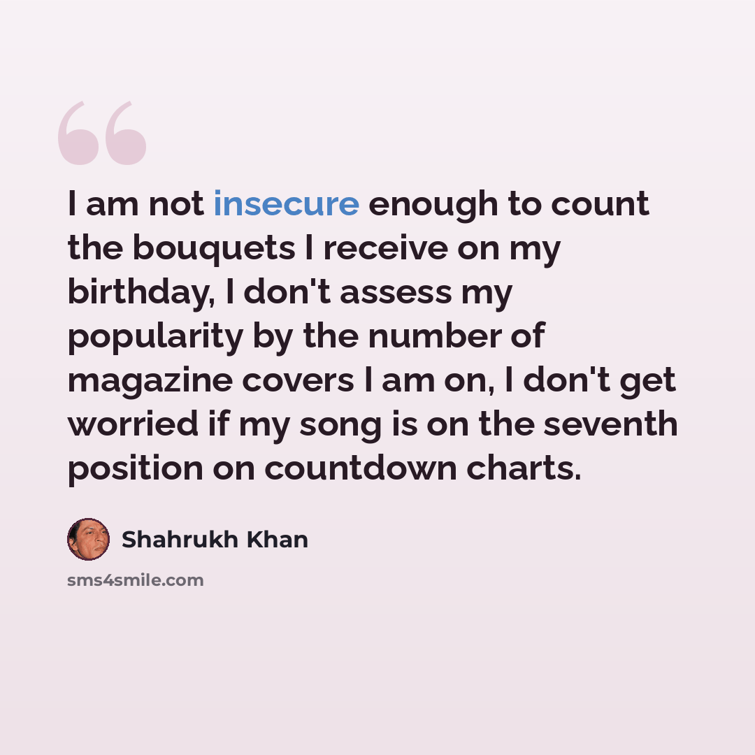 “I am not insecure enough to count the bouquets I receive on my birthday, I don't assess my popularity by the number of magazine covers I am on, I don't get worried if my song is on the seventh position on countdown charts.” quote by Shahrukh Khan
