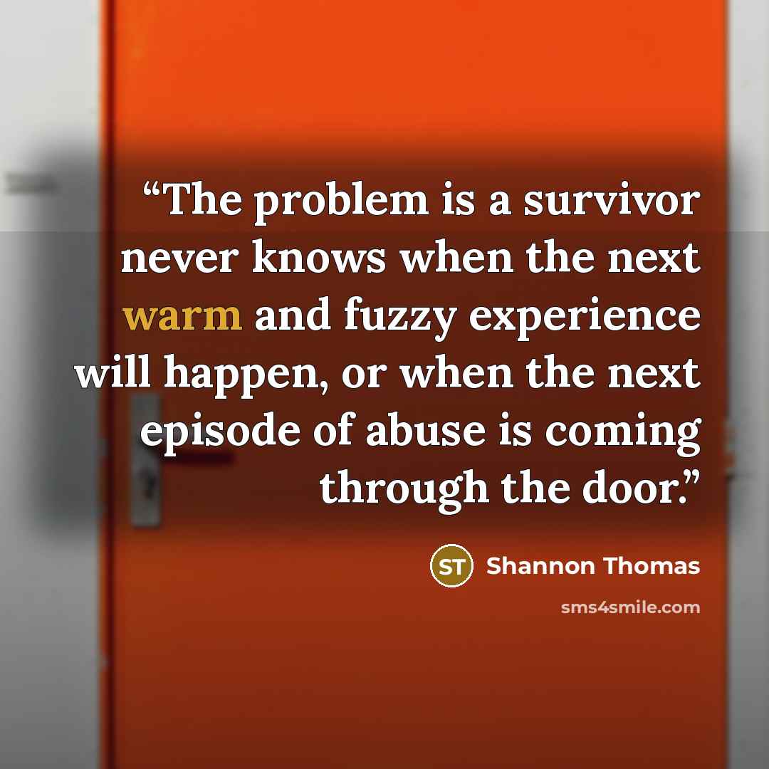 “The problem is a survivor never knows when the next warm and fuzzy experience will happen, or when the next episode of abuse is coming through the door.” quote by Shannon Thomas