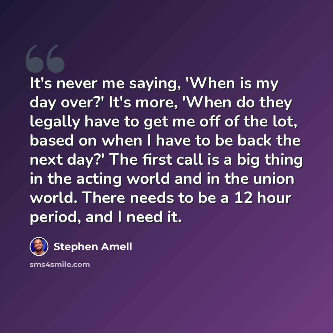 “It's never me saying, 'When is my day over?' It's more, 'When do they legally have to get me off of the lot, based on when I have to be back the next day?' The first call is a big thing in the acting world and in the union world. There needs to be a 12 hour period, and I need it.” quote by Stephen Amell