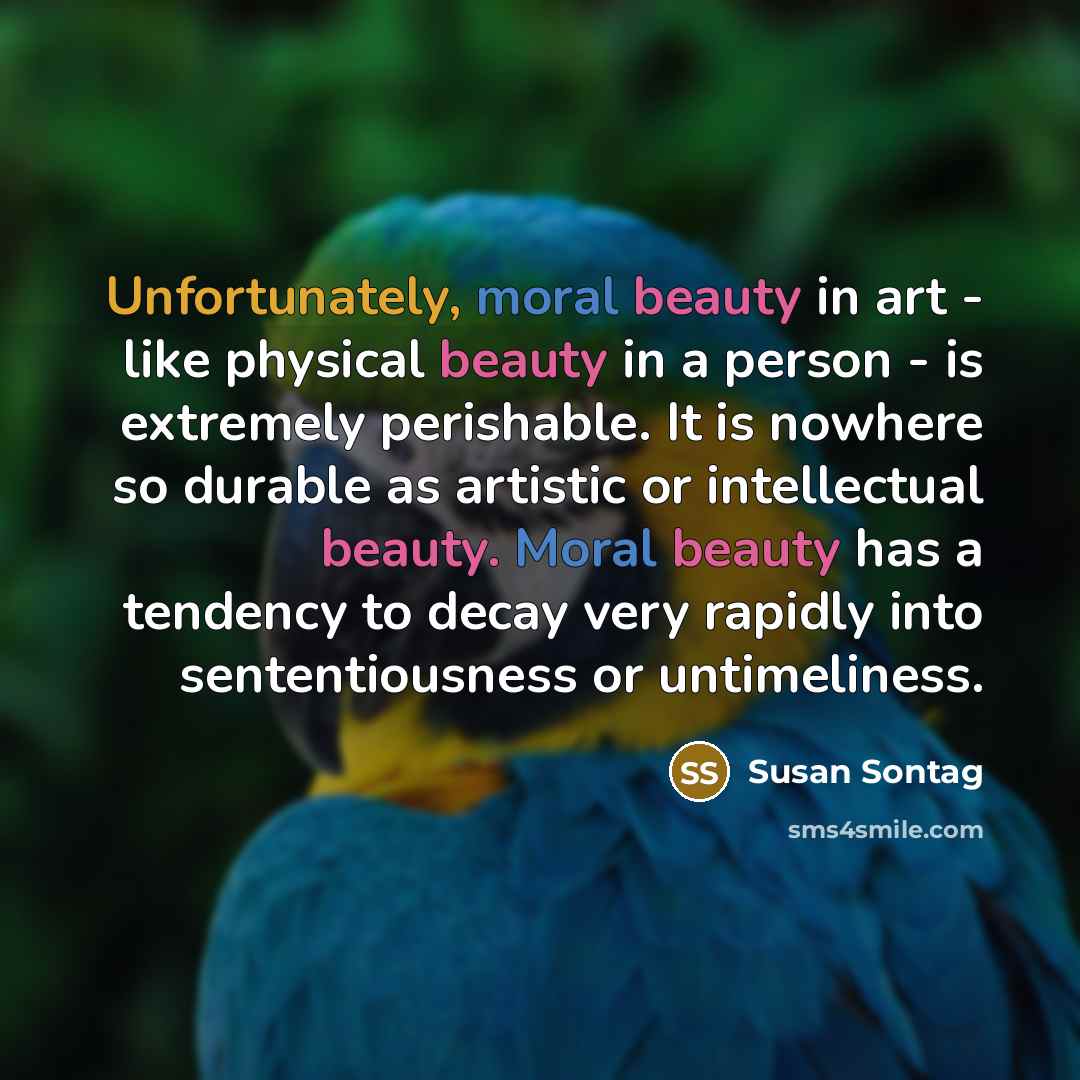 “Unfortunately, moral beauty in art - like physical beauty in a person - is extremely perishable. It is nowhere so durable as artistic or intellectual beauty. Moral beauty has a tendency to decay very rapidly into sententiousness or untimeliness.” quote by Susan Sontag