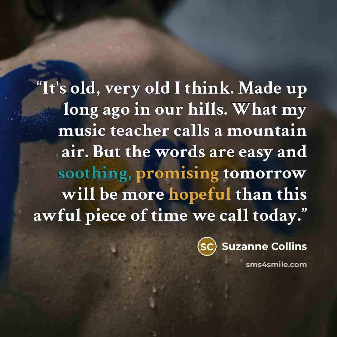 “It's old, very old I think. Made up long ago in our hills. What my music teacher calls a mountain air. But the words are easy and soothing, promising tomorrow will be more hopeful than this awful piece of time we call today.” quote by Suzanne Collins