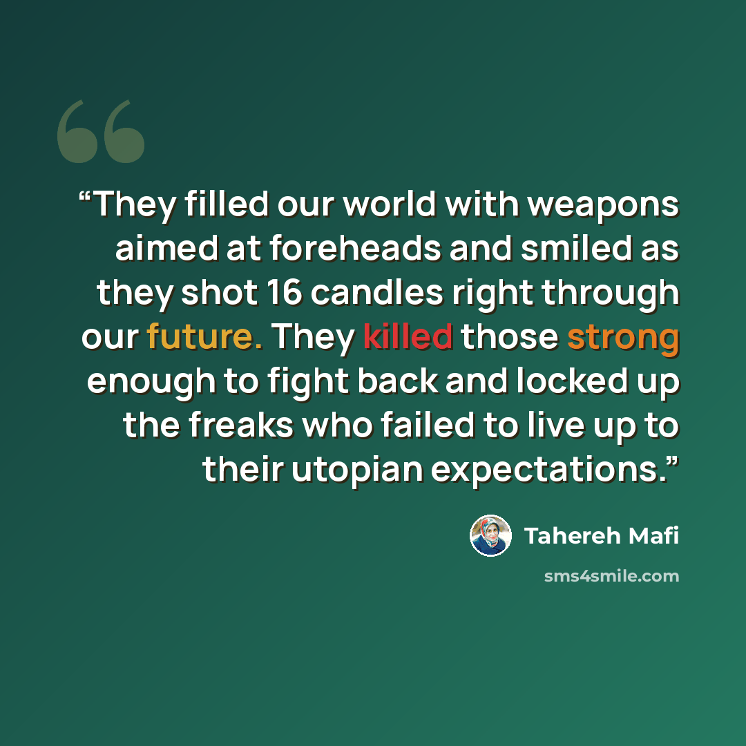 “They filled our world with weapons aimed at foreheads and smiled as they shot 16 candles right through our future. They killed those strong enough to fight back and locked up the freaks who failed to live up to their utopian expectations.” quote by Tahereh Mafi