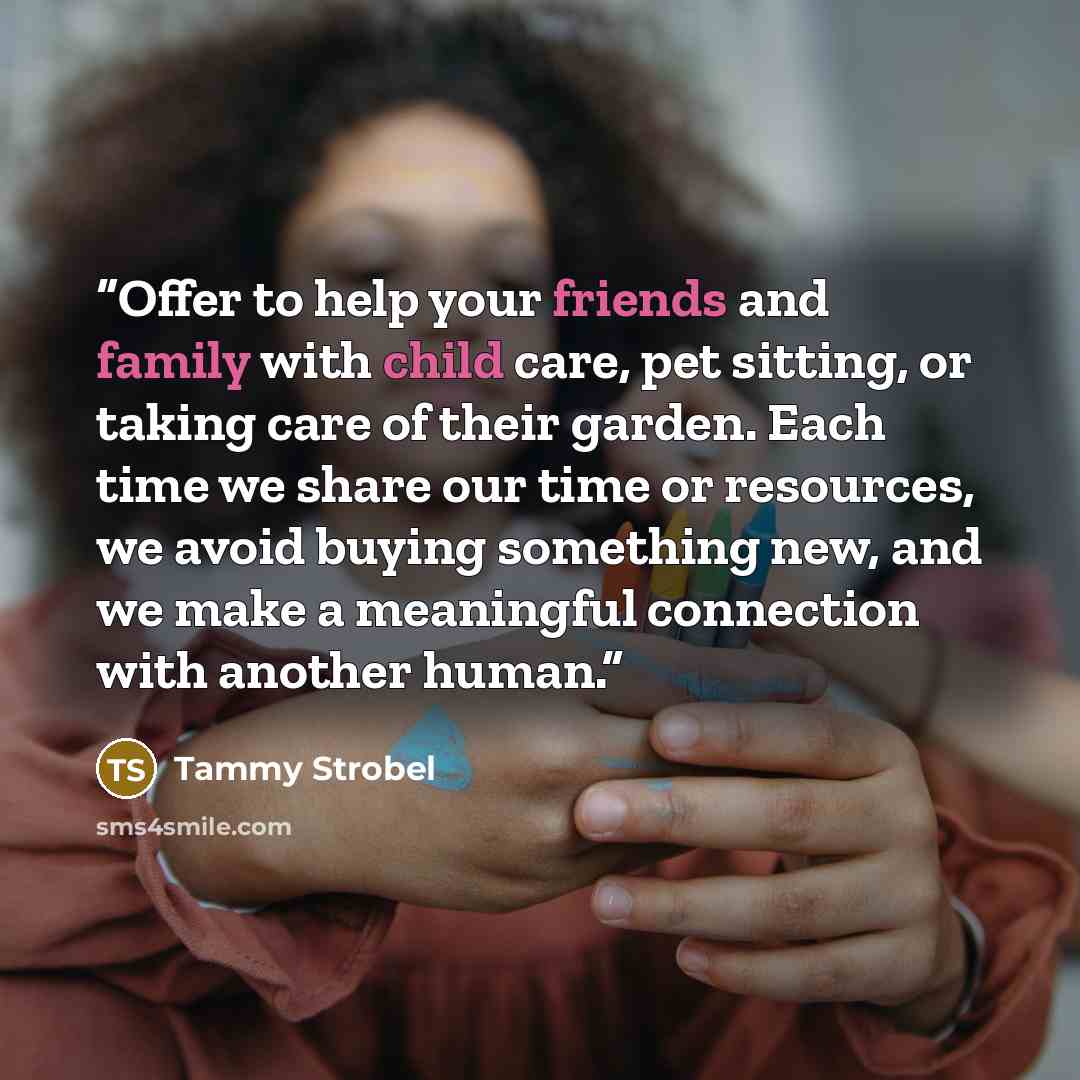 “Offer to help your friends and family with child care, pet sitting, or taking care of their garden. Each time we share our time or resources, we avoid buying something new, and we make a meaningful connection with another human.” quote by Tammy Strobel