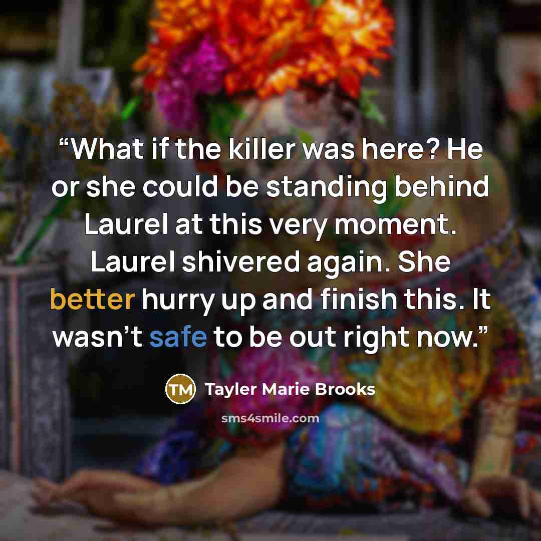“What if the killer was here? He or she could be standing behind Laurel at this very moment. Laurel shivered again. She better hurry up and finish this. It wasn’t safe to be out right now.” quote by Tayler Marie Brooks