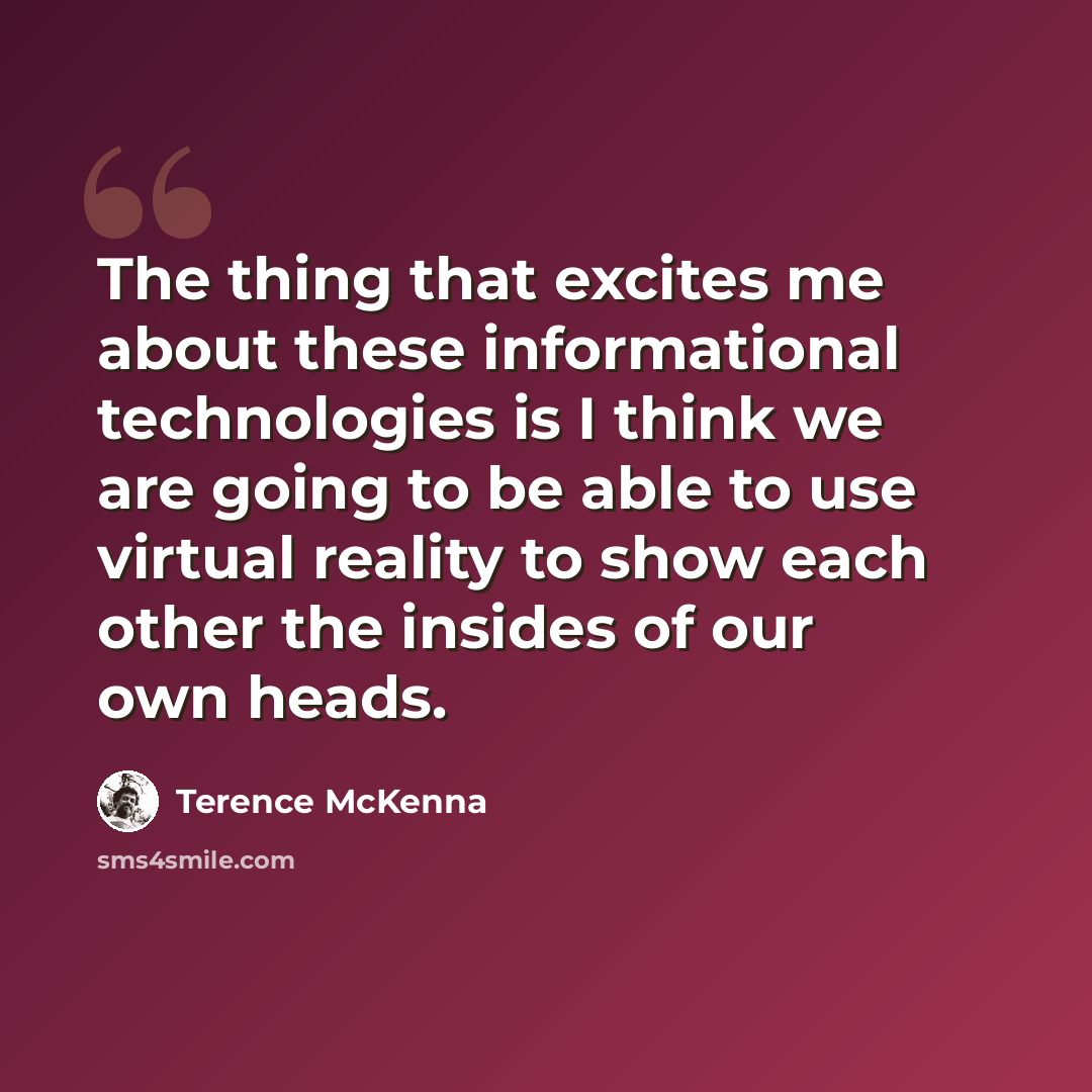 “The thing that excites me about these informational technologies is I think we are going to be able to use virtual reality to show each other the insides of our own heads.” quote by Terence McKenna