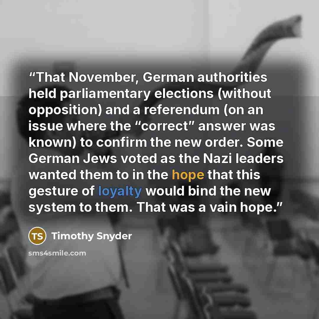 “That November, German authorities held parliamentary elections (without opposition) and a referendum (on an issue where the “correct” answer was known) to confirm the new order. Some German Jews voted as the Nazi leaders wanted them to in the hope that this gesture of loyalty would bind the new…” quote by Timothy Snyder