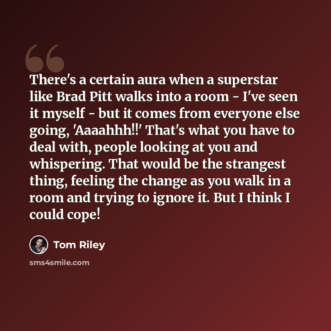 “There's a certain aura when a superstar like Brad Pitt walks into a room - I've seen it myself - but it comes from everyone else going, 'Aaaahhh!!' That's what you have to deal with, people looking at you and whispering. That would be the strangest thing, feeling the change as you walk in a room…” quote by Tom Riley