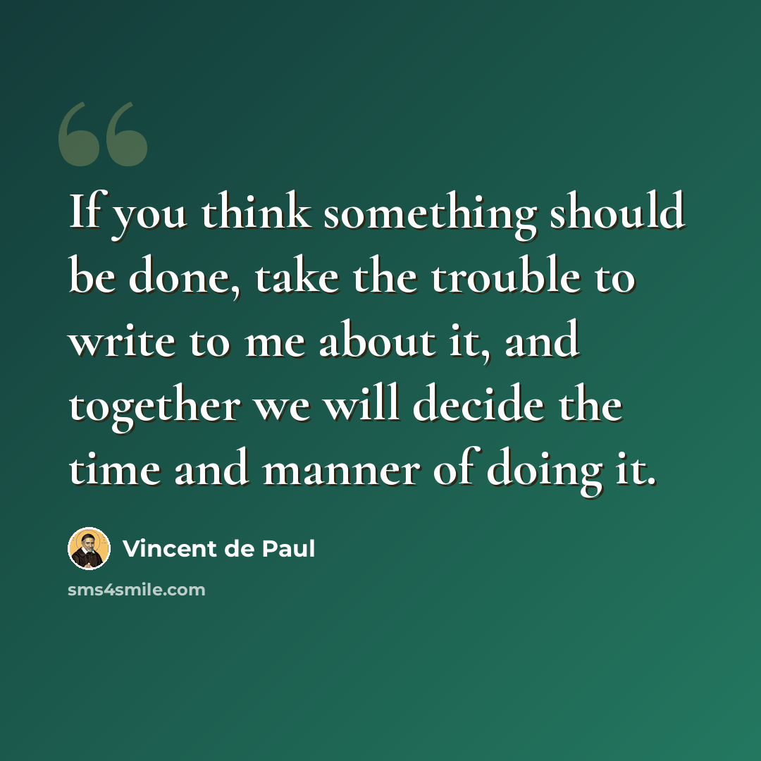 “If you think something should be done, take the trouble to write to me about it, and together we will decide the time and manner of doing it.” quote by Vincent de Paul