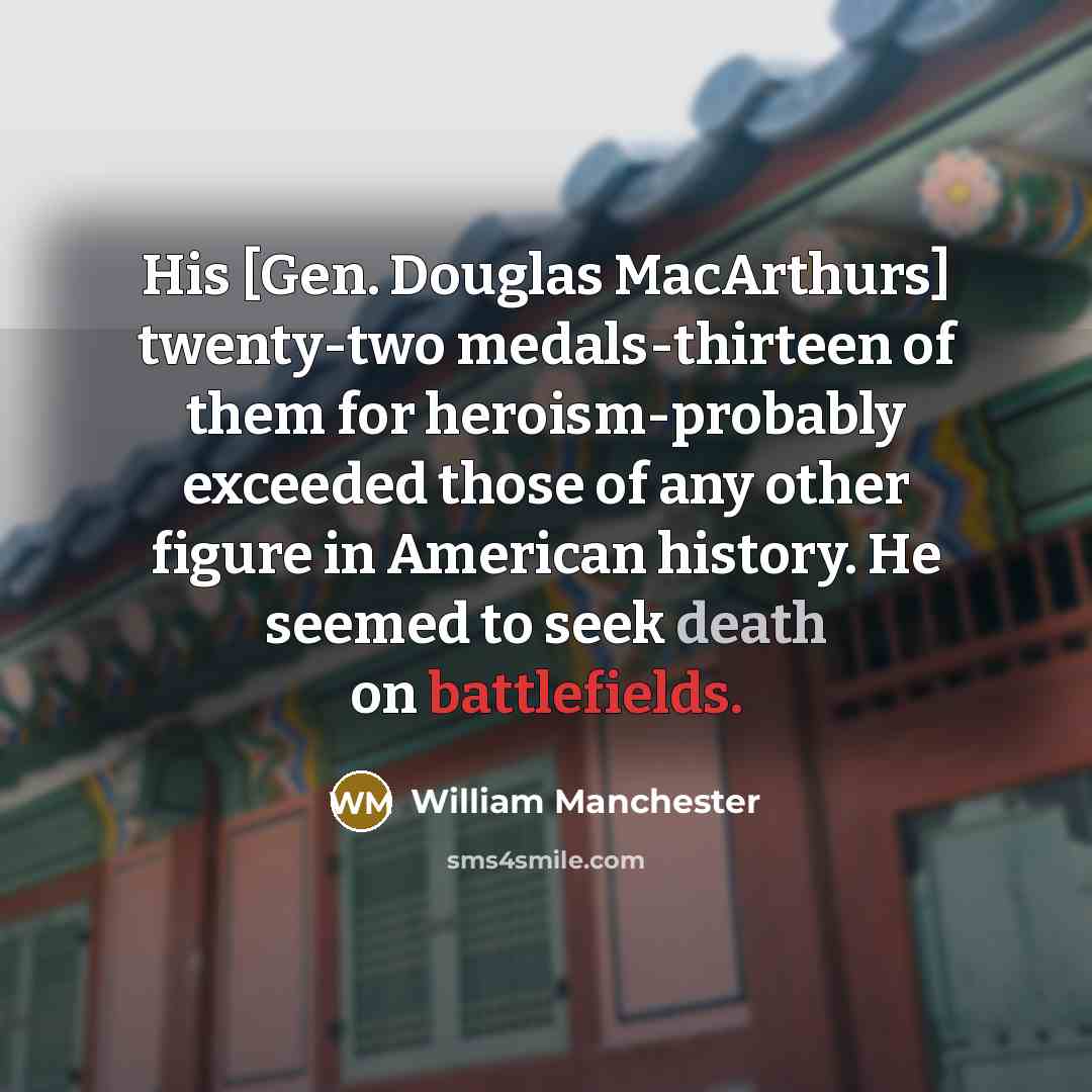 “His [Gen. Douglas MacArthurs] twenty-two medals-thirteen of them for heroism-probably exceeded those of any other figure in American history. He seemed to seek death on battlefields.” quote by William Manchester