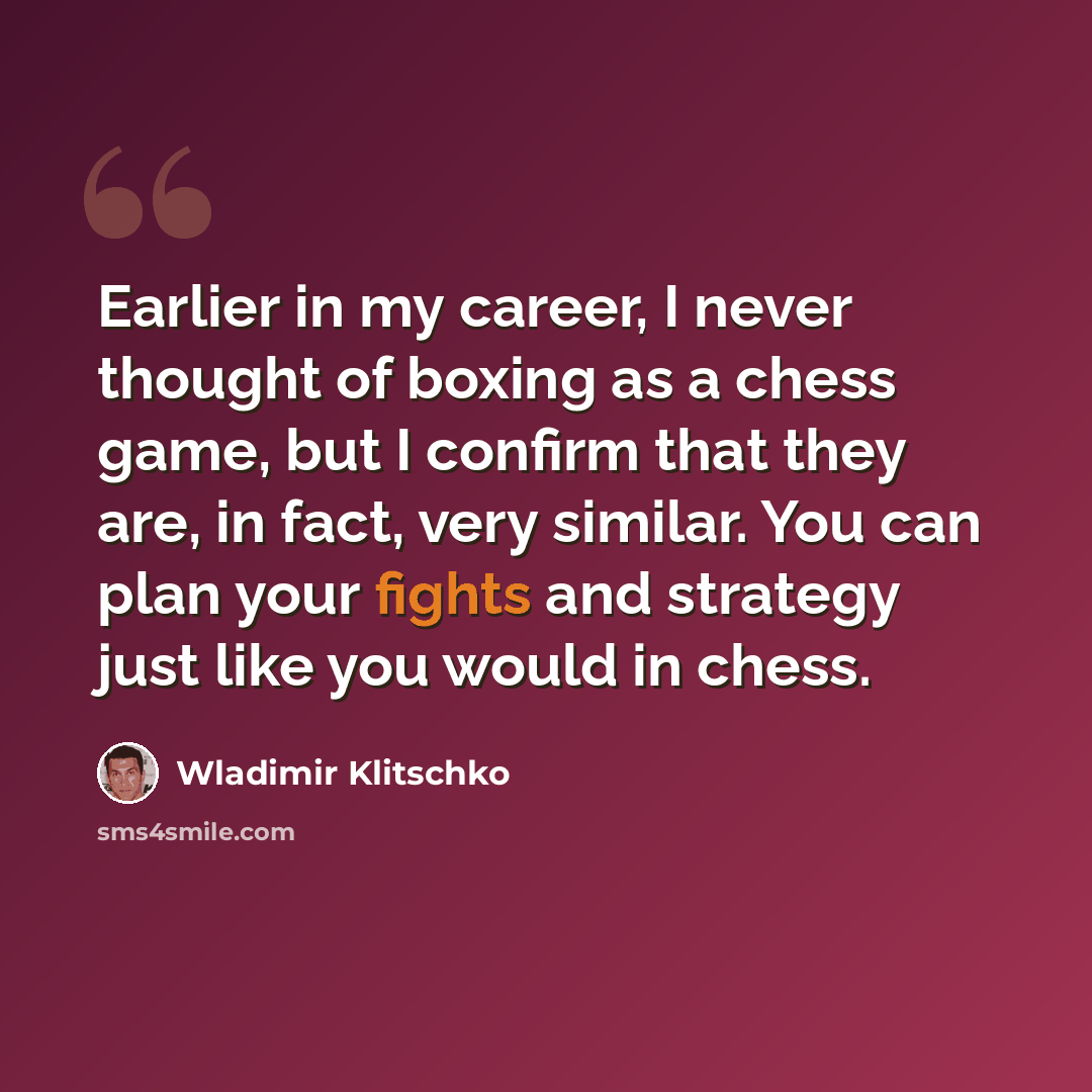 “Earlier in my career, I never thought of boxing as a chess game, but I confirm that they are, in fact, very similar. You can plan your fights and strategy just like you would in chess.” quote by Wladimir Klitschko