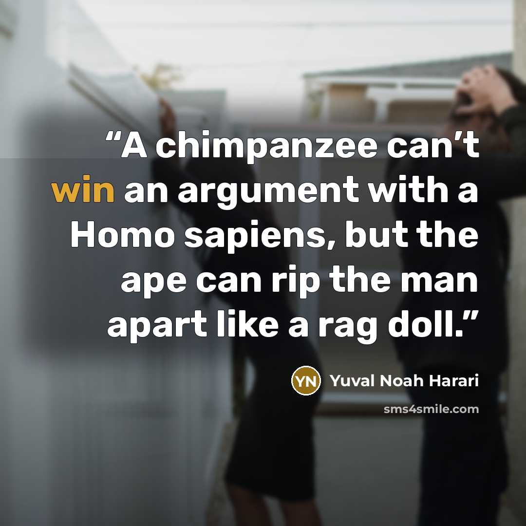 “A chimpanzee can’t win an argument with a Homo sapiens, but the ape can rip the man apart like a rag doll.” quote by Yuval Noah Harari